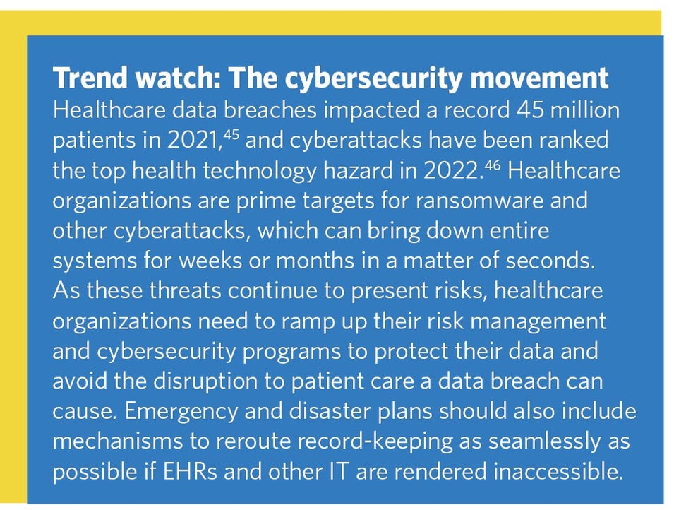 Trend watch: The cybersecurity movement. Healthcare data breaches impacted a record 45 million patients in 2021,45 and cyberattacks have been ranked the top health technology hazard in 2022.46 Healthcare organizations are prime targets for ransomware and other cyberattacks, which can bring down entire systems for weeks or months in a matter of seconds. As these threats continue to present risks, healthcare organizations need to ramp up their risk management and cybersecurity programs to protect their data and avoid the disruption to patient care a data breach can cause. Emergency and disaster plans should also include mechanisms to reroute record-keeping as seamlessly as possible if EHRs and other IT are rendered inaccessible.