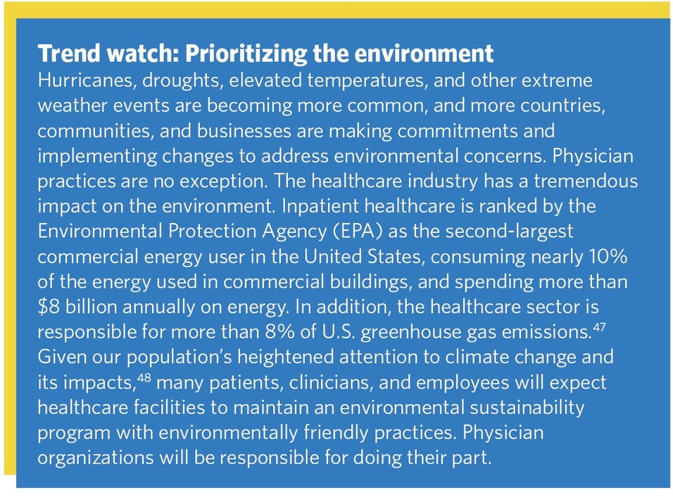 Trend watch: Prioritizing the environment. Hurricanes, droughts, elevated temperatures, and other extreme weather events are becoming more common, and more countries, communities, and businesses are making commitments and implementing changes to address environmental concerns. Physician practices are no exception. The healthcare industry has a tremendous impact on the environment. Inpatient healthcare is ranked by the Environmental Protection Agency (EPA) as the second-largest commercial energy user in the United States, consuming nearly 10%25 of the energy used in commercial buildings, and spending more than $8 billion annually on energy. In addition, the healthcare sector is responsible for more than 8%25 of U.S. greenhouse gas emissions.47 Given our population’s heightened attention to climate change and its impacts,48 many patients, clinicians, and employees will expect healthcare facilities to maintain an environmental sustainability program with environmentally friendly practices. Physician organizations will be responsible for doing their part.